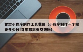 滨州甘肃小程序制作工具费用（小程序制作一个需要多少钱!每年都需要交钱吗）