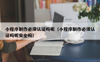 滨州小程序制作必须认证吗呢（小程序制作必须认证吗呢安全吗）