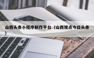 滨州山西头条小程序制作平台（山西视点今日头条）